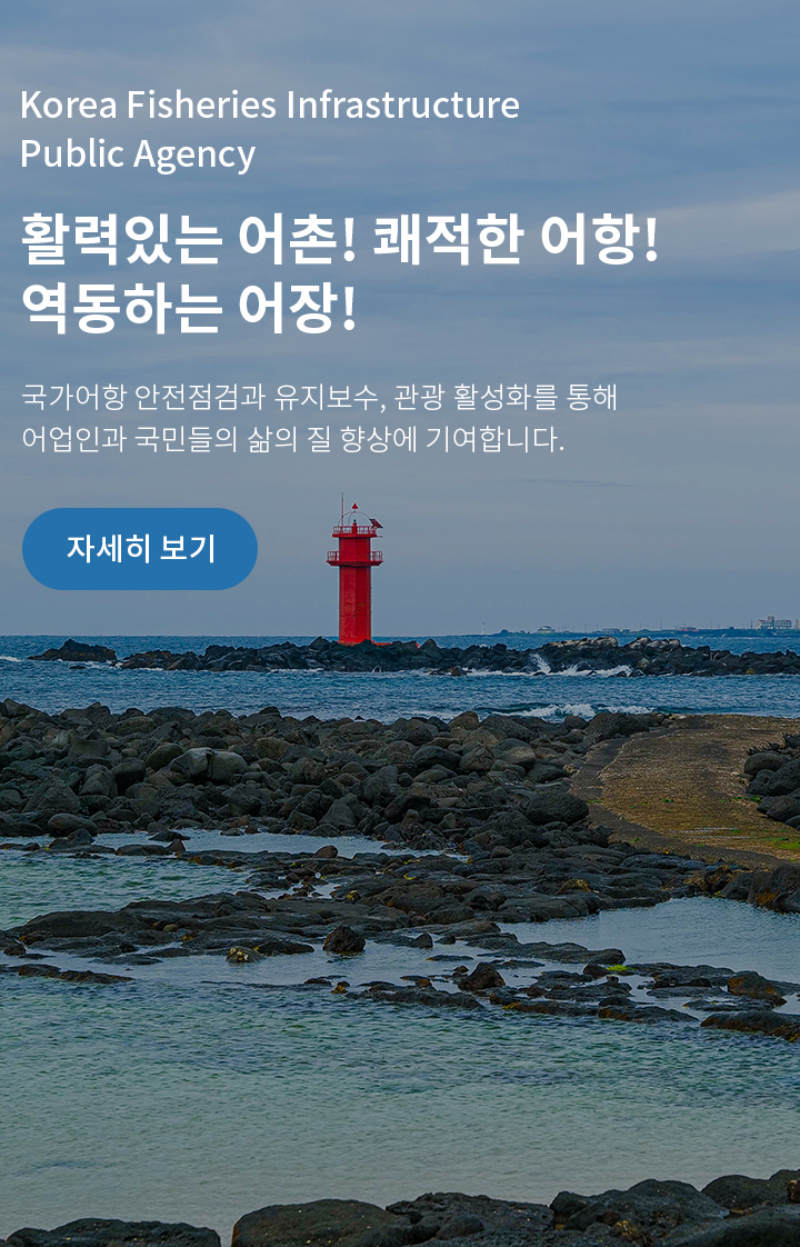 Korea Fisheries Infrastructure Publick Agency
활력있는 어촌! 쾌적한 어항!
역동하는 어장!
국가어항 안전점검 유지보수, 관광 활성화를 통해 어업인과 국민들의 삶의 질 향상에 기여합니다. | 자세히 보기