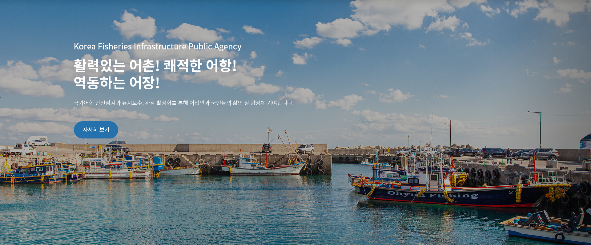 Korea Fisheries Infrastructure Publick Agency
활력있는 어촌! 쾌적한 어항!
역동하는 어장!
국가어항 안전점검 유지보수, 관광 활성화를 통해 어업인과 국민들의 삶의 질 향상에 기여합니다. | 자세히 보기
