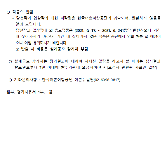 *작품의 반환 -당선작과 입상작에 대한 저작권은 한국 어촌어항공단에 귀속되며, 반환하지 않음을 알려드립니다. -당선작과 입상작외 응모작품은[2021.6.17 ~ 2021.6.24]동안 반환하오니 기간내 찾아가시기 바라며, 기간 내 찾아가지 않은 작품은 공단에서 임의처분 할 예정이오니 이점 유의하시기 바랍니다.
* 반출 시 비용은 설계공모 참가자 부담
* 설계공모 참가자는 평가결과에 대하여 자세한 열람을 하고자 할때에는 심사결과 발표일로부터 7일 이내 발주기관에 요청하여야 함(요청자 관련된 자료만 열람) 
* 기타 문의사항: 한국어촌어항공단 어촌뉴딜팀(0260980817) 첨부 평가사유서 끝.