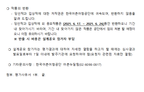 *작품의 반환 -당선작과 입상작에 대한 저작권은 한국 어촌어항공단에 귀속되며, 반환하지 않음을 알려드립니다. -당선작과 입상작외 응모작품은[2021.6.17 ~ 2021.6.24]동안 반환하오니 기간내 찾아가시기 바라며, 기간 내 찾아가지 않은 작품은 공단에서 임의처분 할 예정이오니 이점 유의하시기 바랍니다.
* 반출 시 비용은 설계공모 참가자 부담
* 설계공모 참가자는 평가결과에 대하여 자세한 열람을 하고자 할때에는 심사결과 발표일로부터 7일 이내 발주기관에 요청하여야 함(요청자 관련된 자료만 열람) 
* 기타 문의사항: 한국어촌어항공단 어촌뉴딜팀(0260980817) 첨부 평가사유서 끝.
