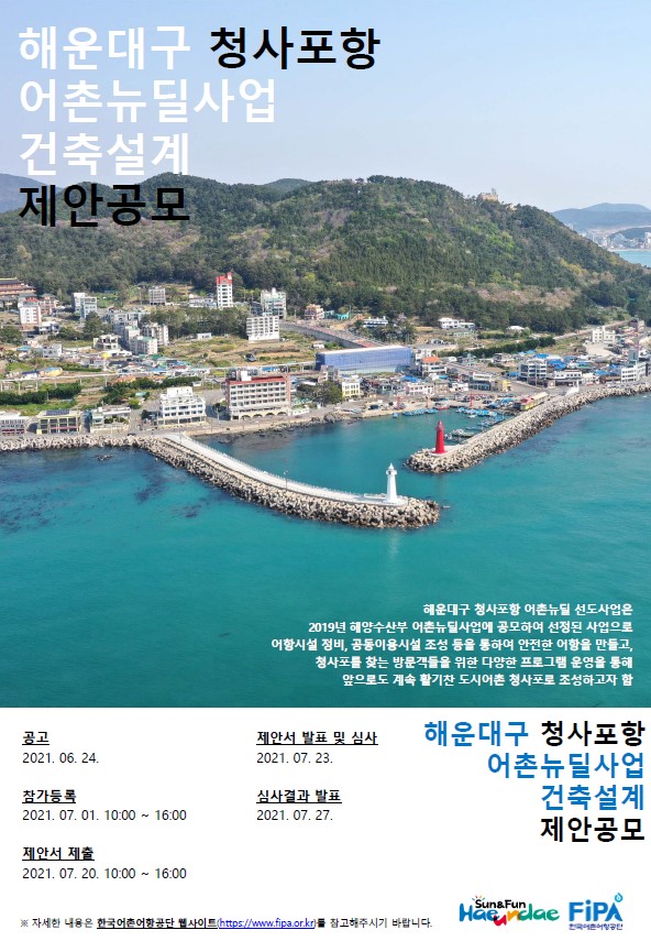 해운대구 청사포항 어촌뉴딜사업 건축설계 제안공모 해운대구 청사포함 어촌뉴딜 선도사업은 2019년 해양수산부 어촌뉴딜사업에 공모하여 선정된 사업으로 어항시설 정비, 공동이용시설 조성 등을 통하여 안전한 어항을 만들고, 청사포를 찾는 방문객들을 위한 다양한 프로그램 운영을 통해 앞으로도 계속 활기찬 도시어촌 청사포로 조성하고자 함 
공고 2021.06.24 제안서 발표 및 심사 2021.07.23 참가등록 2021.07.01 10:00 ~16:00 심사결과발표 2021.07.27 제안서 제출 2021.07.20.10:00~16:00 해운대구 청사포항 어촌뉴딜사업 건축설계 제안공모  ※자세한 내용은 한국어촌어항공단 웹사이트(https://www.fipa.dr.kr)를 참고해주시기 바랍니다.