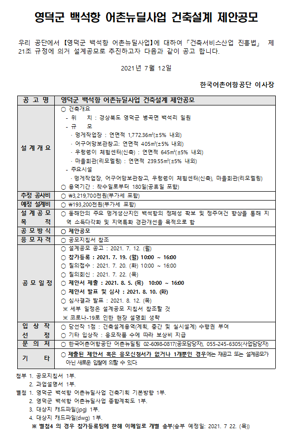영덕군 백석항 어촌뉴딜사업 건축설계 제안공모 우리공단에서 영덕군 백석항 어촌뉴딜사업에 대하여 건축서비스산업 진흥법 제21조 규정에 의거 설계공모로 추진하고자 다음과 같이 공고 합니다. 2021년 6월 24일 한국어촌어항공단 이사장 공고명 옹진군 자월2리항 어촌뉴딜사업 건축설계 제안공모 설계 개요 건축위치 -위치 :경상북도 영덕군 병곡면 백석리 일원  -규모  멍게작업장: 연면적 1,772.36m(+-5%내외) 어구어망보관창고: 연면적 405m(+-5%내외) 우렁쉥이 체험센터(신축): 연면적 645m(+-5%내외) 마을회관(리모델링): 연면적 239.55m(+-5%내외) 주요시설 멍게작업장, 어구어망보관창고, 우렁쉥이 체험헨터(신축), 마을회관(리모델링) *용역기간: 착수일로부터 180일(공휴일포함)
추정 공사비  3,219,700천원(부가세포함)
예정설계비 193,200천원(부가세포함)
설계공모목적 동해한의 주요 멍게생산지인 백석항의 정체성 확보 및 정주여건 향상을 통해 지역 소득다각화 및 지역특화 경관개선을 목적으로 함
공모방식 제안공모
응모자격 공모지침서 참조
공모일정 *설계공모 공고: 2021.7.12(월) *참가등록:2021.7.19(월) 10:00 ~ 16:00 질의접수: 2021.7.20(화) 10:00~16:00 * 질의회신: 2021.7.22(목) *제아서 제출: 2021.8.05(목) 10:00 ~16:00 * 제안서 발표 및 심사 :2021.8.10(화) * 심사결과 발표: 2021.8.12.(목) 세푸 일정은 설계공모 지침서 참조할 것, 코로나19로 인한 현장 설명회 생략
입상작선정 *당선작1점: 건축설계용역(계획, 중간 및 실시설계) 수행권부여 *기태입상작: 응모작품 수에 따라 보상비 지급
문의처 *한국어촌어항공단 어촌뉴딜팀 0260980817(공모담당자), 0552456310(사업담당자) 
기타 * 제출된 제안서 혹은 응모신청서가 없거나 1개뿐인 경우에는 재공고 또는 설계공모가 아닌 새로운 입찰에 의할 수 있다
첨부 1. 공모지침서 1부 2. 과업설명서 1부 별첨 1.영덕군 백석항 어촌뉴딜사업 건축기획 기본방향 1부 2. 영덕군 백성항 어촌뉴딜사업 종합계획도 1부 3. 대상지 캐드파일(jpg)1부 4. 대상지 캐드파일(dwg) 1부 별첨4의 경우 참가등록팀에 한해 이메일로 개별송부(송부예정일 2021.7.2(금))