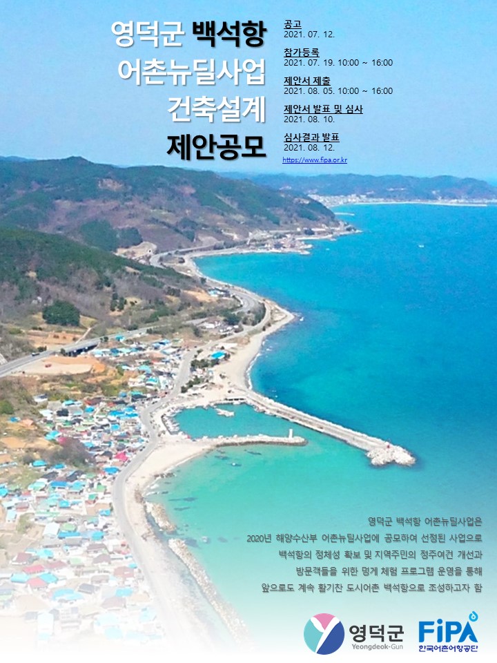 영덕군 백석항 어촌뉴딜사업 건축설계 제안공모 제안공모 영덕군 백석항 어촌뉴딜사업은 2020년 해양수산부 어촌뉴딜사업에 공모하여 선정된 사업으로 백석항의 정체성 확보 및 지역주민의 정주여건 개선과 방문객드ㄹ을 위한 멍게 체험 프로그램을 운영을 통해 앞으로도 계속 활기찬 도시어촌 백석항으로 조성하고자 함
공고 2021.07.12 제안서 발표 및 심사 2021.08.10 참가등록 2021.07.09 10:00 ~16:00 심사결과발표 2021.08.12 제안서 제출 2021.08.05.10:00~16:00 https://www.fipa.dr.kr
