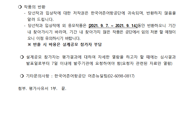 ○작품의 반환 - 1.당선작과
입상작에 대한 저작권은 한국어촌어항공단에 귀속되며, 반환하지 않음을 알려 드립니다. 2.당선작과 입상작에 외 응모작품은[2021.9.7~2021.9.14] 동안 반환하오니 기간 내 찾아가시기를 바라며, 기간 내 찾아가지 않은 작품은 공단에서 임의 처분 할 예정이오니
이점 유의하시기 바랍니다. ※반출 시 비용은 설계공모 참가자 부담. ○설계공모 참자가는 평가결과에 대하여 자세한 열람을 하고자 할 때에는 심사결과 발표일로부터 7일 이내에 발주기관에 요청하여야 함(요청자 관련된 자료만 열람). ○기타문의사항:한국어촌어항공단
어촌뉴딜팀(0260980817). 첨부.평가사유서 1부. 끝.